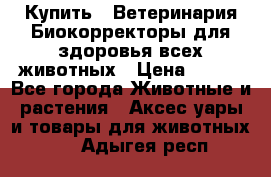  Купить : Ветеринария.Биокорректоры для здоровья всех животных › Цена ­ 100 - Все города Животные и растения » Аксесcуары и товары для животных   . Адыгея респ.